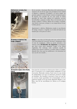 Habitaciones cerradas, Care         En la convulsa y fascinante Barcelona del modernismo, la
Santos. Planeta                     matriarca de una de las sagas más prestigiosas de la ciudad
                                    se dispone a organizar el traslado a su nuevo hogar, un
                                    precioso palacete vecino del por entonces incipiente paseo
                                    de Gracia. Las paredes de esa casa serán el celoso
                                    guardián de unas vidas repletas de ambición, secretos
                                    inconfesables y pasiones ocultas. Ésa es la herencia que el
                                    tiempo confiará a Violeta, última de la estirpe: el pasado,
                                    visto desde el presente, siempre es un rompecabezas al que
                                    le faltan piezas...

                                    Apasionante y adictiva, Habitaciones cerradas es una historia
                                    de intriga, romance y tragedia con el telón de fondo de un
                                    mundo que se fue para no volver.




El bebedor de lágrimas. Ray         Adela es una chica de dieciocho años que acaba de llegar
Loriga. Alfaguara                   a la Universidad de Carnwell. Nerviosa y despistada como
                                    el resto de estudiantes, Adela no presta atención a los
                                    rumores sobre El Bebedor de Lágrimas, un fantasma
                                    que tiene como único propósito vengar a las chicas
                                    engañadas. Sin embargo, todo cambiará cuando la
                                    sombra de la muerte comience a cernirse sobre el campus,
                                    dejando bien claro que las maldiciones y los fantasmas no
                                    son cosa de otro mundo…




El brazalete mágico, Rocío Rueda,   Lara pasa las vacaciones en Atenas para visitar a su padre,
Oxford                              que se encuentra en la ciudad griega trabajando en una
                                    excavación. Haciendo turismo, Lara entra en una tienda
                                    de antigüedades en la que un misterioso anciano le regala
                                    un brazalete. Ese brazalete conectará a Lara con uno de
                                    los secretos mejor guardados de la humanidad, el de la
                                    poderosa espada con la que luchó Alejandro Magno y con
                                    Elisa, una de las sacerdotisas de Atenea en la antigua
                                    Grecia.




                                                                                                7
 