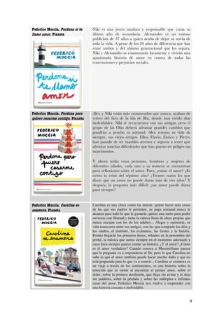 Federico Moccia. Perdona si te    Niki es una joven madura y responsable que cursa su
llamo amor. Planeta               último año de secundaria. Alessandro es un exitoso
                                  publicista de 37 años a quien acaba de dejar su novia de
                                  toda la vida. A pesar de los 20 años de diferencia que hay
                                  entre ambos y del abismo generacional que los separa,
                                  Niki y Alessandro se enamorarán locamente y vivirán una
                                  apasionada historia de amor en contra de todas las
                                  convenciones y prejuicios sociales.




Federico Moccia. Perdona pero     Alex y Niki están más enamorados que nunca, acaban de
quiero casarme contigo. Planeta   volver del faro de la isla de Blu, donde han vivido días
                                  inolvidables. Niki se reencuentra con sus amigas, pero el
                                  grupo de las Olas deberá afrontar grandes cambios que
                                  pondrán a prueba su amistad. Alex retoma su vida de
                                  siempre, sus viejos amigos. Ellos, Flavio, Enrico y Pietro,
                                  han pasado de ser maridos serenos y seguros a tener que
                                  afrontar muchas dificultades que han puesto en peligro sus
                                  matrimonios.

                                  Y ahora todas estas personas, hombres y mujeres de
                                  diferentes edades, cada uno a su manera se encuentran
                                  para reflexionar sobre el amor. Pues, ¿existe el amor? ¿Es
                                  cierta la crisis del séptimo año? ¿Tienen razón los que
                                  dicen que un amor no puede durar más de tres años? Y
                                  después, la pregunta más difícil: ¿un amor puede durar
                                  para siempre?


Federico Moccia. Carolina se      Carolina es una chica como las demás: quiere hacer más cosas
enamora. Planeta                  de las que sus padres le permiten, su paga semanal nunca le
                                  alcanza para todo lo que le gustaría, quiere una moto para poder
                                  moverse con libertad y tiene la cabeza llena de ideas propias que
                                  nunca encajan con las de los adultos... Alegre y optimista, su
                                  vida transcurre entre sus amigas, con las que comparte los días y
                                  los sueños, el instituto, los exámenes, las fiestas y la familia.
                                  Pronto llegarán los primeros besos, robados en la penumbra del
                                  portal, la música que suena siempre en el momento adecuado y
                                  cuya letra siempre parece contar su historia. ¿Y el amor? ¿Cómo
                                  es el amor verdadero? Cuando conoce a Massimiliano parece
                                  que la pregunta va a responderse al fin, pero lo que Carolina no
                                  sabe es que el amor también puede hacer mucho daño y que no
                                  está preparada para lo que va a ocurrir... Carolina se enamora es
                                  un viaje a través de los sentimientos, es una historia sobre la
                                  emoción que se siente al encontrar el primer amor, sobre el
                                  dolor, sobre la primera desilusión, que llega sin avisar y te deja
                                  sin palabras, sobre la pérdida y sobre las múltiples e infinitas
                                  caras del amor. Federico Moccia nos vuelve a sorprender con
                                  una historia cercana e inolvidable.


                                                                                                   9
 