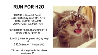 RUN FOR H2O
CHAIRS: Janice & Youjin
DATE: Saturday June 4th, 2016
TIME: 8:00AM-12:00PM
LOCATION: Riverfront Park
Participation Fee: $15.00 (under 18
years old) by April 4th
$20.00 (under 18 years old) by May
16
$25.00 (under 18 years old)
**if over 18, the price is the above
cost plus $5
 