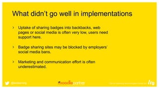 What didn’t go well in implementations
Uptake of sharing badges into backbacks, web
pages or social media is often very low, users need
support here.
Badge sharing sites may be blocked by employers’
social media bans.
Marketing and communication effort is often
underestimated.
@leolearning
 