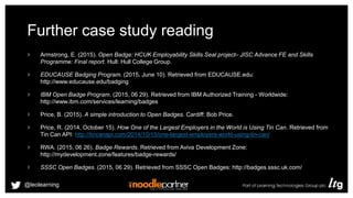 Further case study reading
Armstrong, E. (2015). Open Badge: HCUK Employability Skills Seal project– JISC Advance FE and Skills
Programme: Final report. Hull: Hull College Group.
EDUCAUSE Badging Program. (2015, June 10). Retrieved from EDUCAUSE.edu:
http://www.educause.edu/badging
IBM Open Badge Program. (2015, 06 29). Retrieved from IBM Authorized Training - Worldwide:
http://www.ibm.com/services/learning/badges
Price, B. (2015). A simple introduction to Open Badges. Cardiff: Bob Price.
Price, R. (2014, October 15). How One of the Largest Employers in the World is Using Tin Can. Retrieved from
Tin Can API: http://tincanapi.com/2014/10/15/one-largest-employers-world-using-tin-can/
RWA. (2015, 06 26). Badge Rewards. Retrieved from Aviva Development Zone:
http://mydevelopment.zone/features/badge-rewards/
SSSC Open Badges. (2015, 06 29). Retrieved from SSSC Open Badges: http://badges.sssc.uk.com/
@leolearning
 