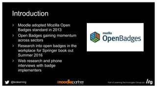 Introduction
Moodle adopted Mozilla Open
Badges standard in 2013
Open Badges gaining momentum
across sectors
Research into open badges in the
workplace for Springer book out
Summer 2016
Web research and phone
interviews with badge
implementers
@leolearning
 