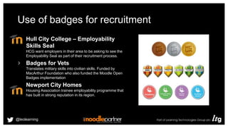 Use of badges for recruitment
Hull City College – Employability
Skills Seal
HCG want employers in their area to be asking to see the
Employability Seal as part of their recruitment process.
Badges for Vets
Translates military skills into civilian skills. Funded by
MacArthur Foundation who also funded the Moodle Open
Badges implementation
Newport City Homes
Housing Association trainee employability programme that
has built in strong reputation in its region.
@leolearning
 