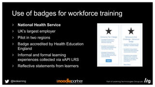 Use of badges for workforce training
National Health Service
UK’s largest employer
Pilot in two regions
Badge accredited by Health Education
England
Informal and formal learning
experiences collected via xAPI LRS
Reflective statements from learners
@leolearning
 