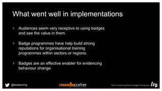 What went well in implementations
Audiences seem very receptive to using badges
and see the value in them.
Badge programmes have help build strong
reputations for organisational training
programmes within sectors or regions.
Badges are an effective enabler for evidencing
behaviour change
@leolearning
 