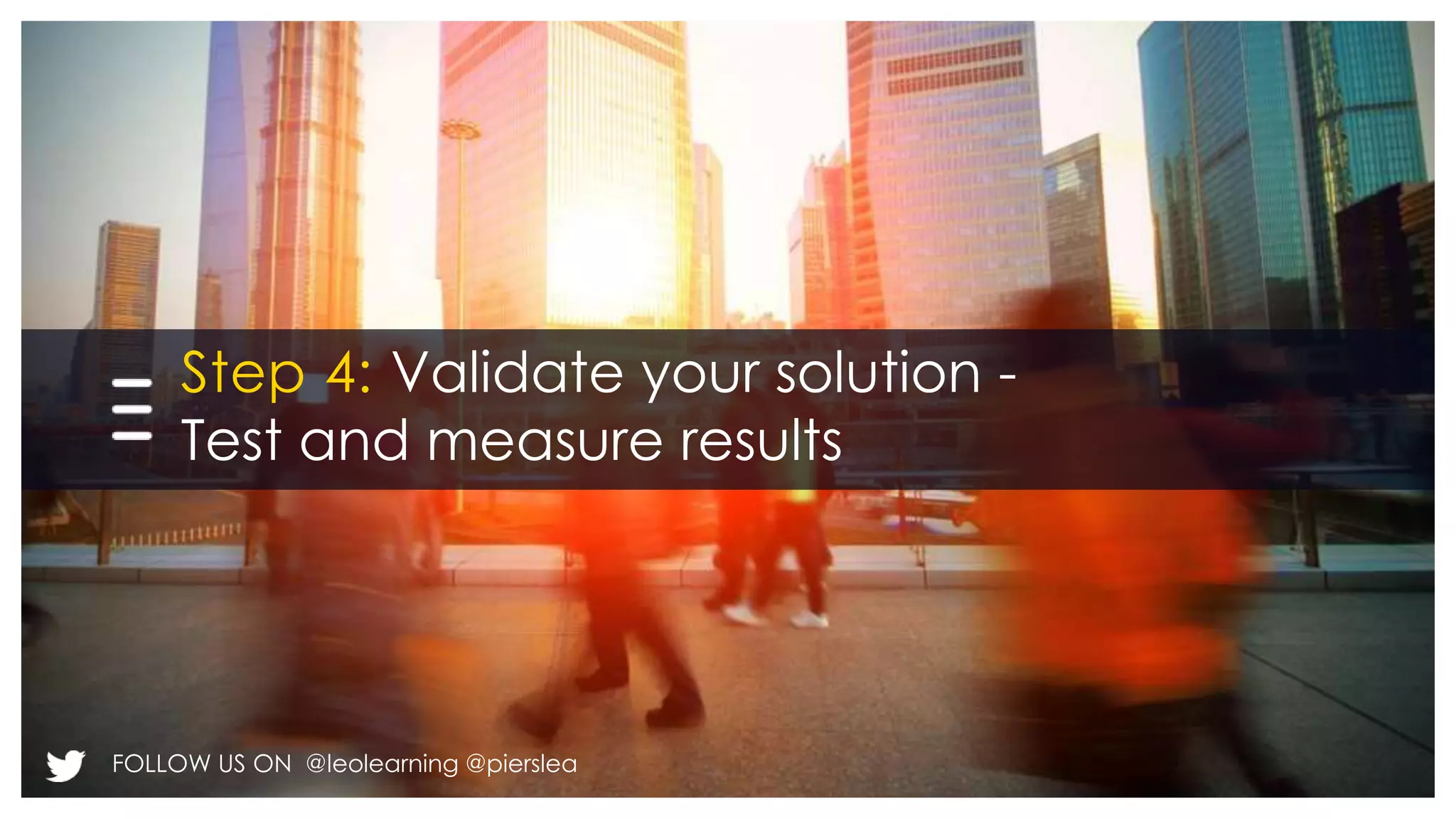 Step 4: Validate your solution - 
Test and measure results 
FOLLOW US ON @leolearning @pierslea 
 