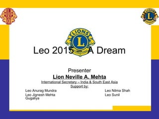 Leo 2015 – A Dream
Presenter
Lion Neville A. Mehta
International Secretary – India & South East Asia
Support by:
Leo Anurag Mundra Leo Nilma Shah
Leo Jignesh Mehta Leo Sunil
Gugaliya
 