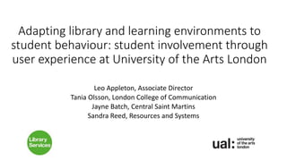 Adapting library and learning environments to
student behaviour: student involvement through
user experience at University of the Arts London
Leo Appleton, Associate Director
Tania Olsson, London College of Communication
Jayne Batch, Central Saint Martins
Sandra Reed, Resources and Systems
 