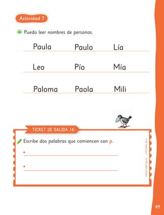 97
Escribe dos palabras que comiencen con p.
Puedo leer nombres de personas.
Paula
Leo
Paloma
Paulo
Pío
Paola
Lía
Mía
Mili
E
SC
R
I
T
UR
A
O
A
1
6
|
L
E
CT
U
RA
OA
3
TICKET DE SALIDA 16
Actividad 7
• v
• v
 