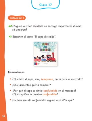 98
¿Alguna vez han olvidado un encargo importante? ¿Cómo
se sintieron?
Escuchen el texto “El sapo distraído”.
Comentemos:
• ¿Qué hizo el sapo, muy temprano, antes de ir al mercado?
• ¿Qué alimentos quería comprar?
• ¿Por qué el sapo se sintió confundido en el mercado?
¿Qué significa la palabra confundido?
• ¿Se han sentido confundidos alguna vez? ¿Por qué?
Clase 17
Actividad 1
 