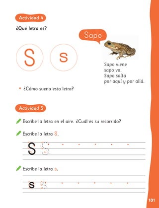 101
Sapo viene
sapo va.
Sapo salta
por aquí y por allá.
Escribe la letra en el aire. ¿Cuál es su recorrido?
Escribe la letra S.
Escribe la letra s.
•	¿Cómo suena esta letra?
Sapo
¿Qué letra es?
Actividad 4
Actividad 5
 