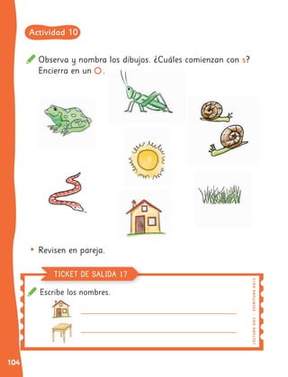 104
Observa y nombra los dibujos. ¿Cuáles comienzan con s?
Encierra en un .
• Revisen en pareja.
Escribe los nombres.
LE
C
T
UR
A
OA
3
|
E
S
C
R
I
TU
R
A
OA
1
3
TICKET DE SALIDA 17
Actividad 10
 