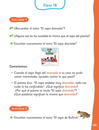 105
¿Recuerdan el texto “El sapo distraído”?
¿Alguna vez les ha sucedido lo mismo que al sapo del poema?
Escuchen nuevamente el texto "El sapo distraído".
Comentemos:
• Cuando el sapo llegó del mercado a su casa no pudo
comer mermelada, ¿puedes contar lo que pasó?
• El poema dice: “El sapo andaba muy distraído: todo ese
ruido lo ha confundido”. ¿Qué significa distraído?
¿Por qué el poema se titula "El sapo distraído"?
¿Qué palabras significan lo mismo que distraído?
Escuchen nuevamente el texto “El sapo de Bullock”.
Clase 18
Actividad 1
Actividad 2
 