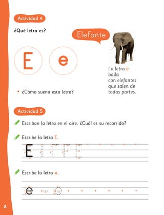 8
La letra e
baila
con elefantes
que salen de
todas partes.
•	¿Cómo suena esta letra?
Elefante
¿Qué letra es?
Escriban la letra en el aire. ¿Cuál es su recorrido?
Escribe la letra E.
Escribe la letra e.
Actividad 4
Actividad 5
 