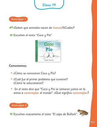 111
¿Saben qué animales nacen de huevos?¿Cuáles?
Escuchen el texto “Coco y Pío”.
Comentemos:
• ¿Cómo se conocieron Coco y Pío?
• ¿Cuál fue el primer problema que tuvieron?
¿Cómo lo solucionaron?
• En el texto dice que "Coco y Pío se sentaron juntos en la
arena a contemplar el mundo". ¿Qué significa contemplar?
Escuchen nuevamente el texto “El sapo de Bullock”.
Clase 19
Actividad 1
Actividad 2
 
