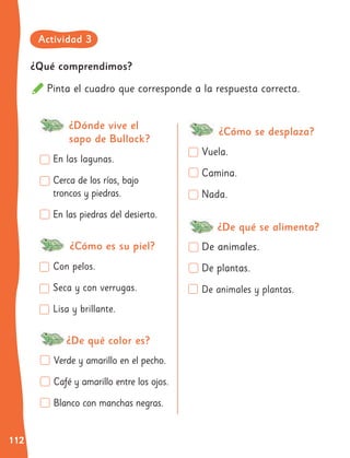 112
¿Qué comprendimos?
Pinta el cuadro que corresponde a la respuesta correcta.
En las lagunas.
Cerca de los ríos, bajo
troncos y piedras.
En las piedras del desierto.
Con pelos.
Seca y con verrugas.
Lisa y brillante.
Verde y amarillo en el pecho.
Café y amarillo entre los ojos.
Blanco con manchas negras.
Vuela.
Camina.
Nada.
De animales.
De plantas.
De animales y plantas.
¿Dónde vive el
sapo de Bullock?
¿De qué color es?
¿Cómo es su piel?
¿Cómo se desplaza?
¿De qué se alimenta?
Actividad 3
 