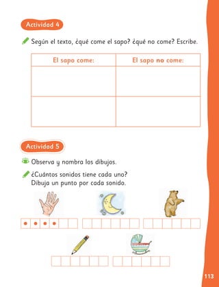 113
Según el texto, ¿qué come el sapo? ¿qué no come? Escribe.
Observa y nombra los dibujos.
¿Cuántos sonidos tiene cada uno?
Dibuja un punto por cada sonido.
El sapo come: El sapo no come:
Actividad 4
Actividad 5
 