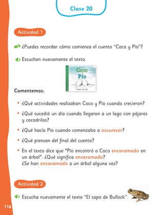 116
¿Puedes recordar cómo comienza el cuento “Coco y Pío”?
Escuchen nuevamente el texto.
Comentemos:
• ¿Qué actividades realizaban Coco y Pío cuando crecieron?
• ¿Qué sucedió un día cuando llegaron a un lago con pájaros
y cocodrilos?
• ¿Qué hacía Pío cuando comenzaba a oscurecer?
• ¿Qué piensan del final del cuento?
• En el texto dice que "Pío encontró a Coco encaramado en
un árbol". ¿Qué significa encaramado?
¿Se han encaramado a un árbol alguna vez?
Escucha nuevamente el texto “El sapo de Bullock”.
Clase 20
Actividad 1
Actividad 2
 
