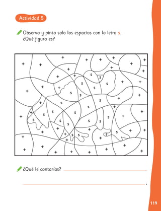 119
Observa y pinta solo los espacios con la letra s.
¿Qué figura es?
¿Qué le contarías?
+ +
+
+
+
+
+
+
+
+
+
+
+
+
+
+ +
+
+
+
+
+
+
+
+
+
+
s
s
s
s
s
s
s
s
s
s
s
s
s
s
s
s
s
s
s
s
s
s
s
+
+
+
+
+
+
+ +
+
+
+
+
+
+
+ +
.
Actividad 5
 
