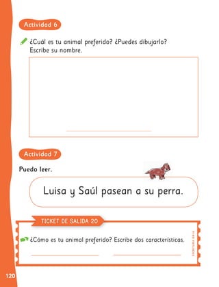 120
¿Cuál es tu animal preferido? ¿Puedes dibujarlo?
Escribe su nombre.
¿Cómo es tu animal preferido? Escribe dos características.
Puedo leer.
Luisa y Saúl pasean a su perra. E
S
C
R
I
TUR
A
OA
1
6
TICKET DE SALIDA 20
Actividad 6
Actividad 7
 