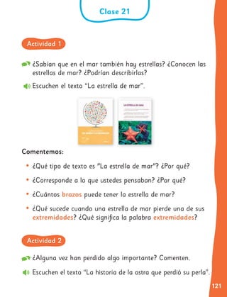 121
Clase 21
¿Sabían que en el mar también hay estrellas? ¿Conocen las
estrellas de mar? ¿Podrían describirlas?
Escuchen el texto “La estrella de mar”.
Comentemos:
• ¿Qué tipo de texto es "La estrella de mar"? ¿Por qué?
• ¿Corresponde a lo que ustedes pensaban? ¿Por qué?
• ¿Cuántos brazos puede tener la estrella de mar?
• ¿Qué sucede cuando una estrella de mar pierde una de sus
extremidades? ¿Qué significa la palabra extremidades?
¿Alguna vez han perdido algo importante? Comenten.
Escuchen el texto “La historia de la ostra que perdió su perla”.
Actividad 1
Actividad 2
 