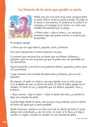 122
Había una vez una ostra muy triste, porque perdió
su perla. Ella le contó su pena al pulpo. El pulpo se
lo contó a una sardina, la sardina se lo contó a un
cangrejo y el cangrejo se lo contó a un ratón que
andaba merodeando por la playa.
—Pobre ostra —dijo el ratón—, es necesario
encontrar algo que pueda sustituir a la perla que
ha perdido.
El cangrejo agregó:
—Tiene que ser algo blanco, pequeño, duro y brillante.
Con esas indicaciones el ratón comenzó a buscar.
Lo primero que encontró fue un botón que era blanco, brillante y
pequeño, pero no era muy duro ya que lo podía roer con facilidad con
sus dientecillos.
Siguió buscando y encontró una piedrecita blanca, pequeña y dura, pero
no era brillante.
Luego encontró una moneda de plata dura y brillante, pero no era
pequeña.
De repente, el ratón se metió a una casa donde vivía un niño al que
se le acababa de caer un diente de leche. El niño lo había dejado en el
velador. El ratón lo vio y comprobó que era blanco, pequeño, duro y
brillante.
—Esto servirá —dijo el ratón—. Sacó el diente del niño y a cambio le
dejó una moneda de plata.
Cuando llegó donde la ostra, esta se puso muy contenta, pues el diente
de leche era igual que su perla perdida.
Desde entonces, cuando a un niño se le cae un diente de leche, lo pone
debajo de la almohada y, por la noche, un ratón se lo lleva y le deja a
cambio un regalo, aunque no siempre es una moneda de plata.
Cuento tradicional.
La historia de la ostra que perdió su perla
 