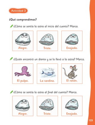 123
¿Qué comprendimos?
¿Quién encontró un diente y se lo llevó a la ostra? Marca.
¿Cómo se sentía la ostra al inicio del cuento? Marca.
La sardina.
Triste.
El pulpo.
Alegre.
El ratón.
Enojada.
¿Cómo se sentía la ostra al final del cuento? Marca.
Triste.
Alegre. Enojada.
Actividad 3
 