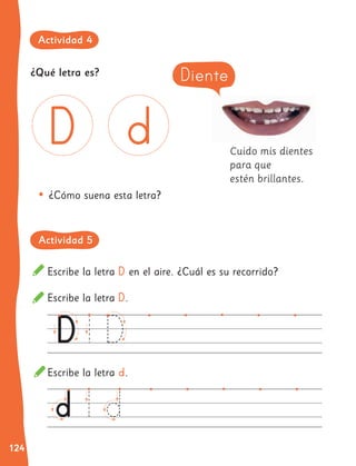 124
¿Qué letra es?
Cuido mis dientes
para que
estén brillantes.
Escribe la letra D en el aire. ¿Cuál es su recorrido?
Escribe la letra D.
Escribe la letra d.
•	¿Cómo suena esta letra?
Diente
Actividad 4
Actividad 5
 