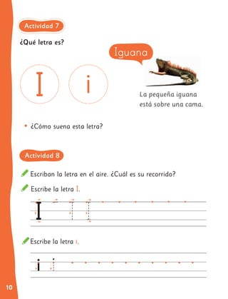 10
La pequeña iguana
está sobre una cama.
Escribe la letra I.
Escriban la letra en el aire. ¿Cuál es su recorrido?
Escribe la letra i.
•	¿Cómo suena esta letra?
Iguana
¿Qué letra es?
Actividad 7
Actividad 8
 