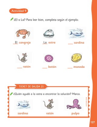 127
¿El o La? Para leer bien, completa según el ejemplo:
___ cangrejo
___ ratón ___ botón
___ ostra ___ sardina
sardina ratón pulpo
___ moneda
El La
¿Quién ayudó a la ostra a encontrar la solución? Marca.
LE
C
T
UR
A
O
A
8
TICKET DE SALIDA 21
Actividad 9
 