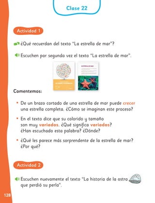 128
Clase 22
Escuchen nuevamente el texto “La historia de la ostra
que perdió su perla”.
¿Qué recuerdan del texto “La estrella de mar”?
Escuchen por segunda vez el texto “La estrella de mar”.
Comentemos:
• De un brazo cortado de una estrella de mar puede crecer
una estrella completa. ¿Cómo se imaginan este proceso?
• En el texto dice que su colorido y tamaño
son muy variados. ¿Qué significa variados?
¿Han escuchado esta palabra? ¿Dónde?
• ¿Qué les parece más sorprendente de la estrella de mar?
¿Por qué?
Actividad 1
Actividad 2
 