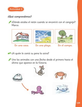 129
¿Qué comprendimos?
¿A quién le contó su pena la ostra?
Une los animales con una flecha desde el primero hasta el
último que aparece en la historia.
¿Dónde estaba el ratón cuando se encontró con el cangrejo?
Marca.
En una casa. En una playa. En el campo.
Actividad 3
 