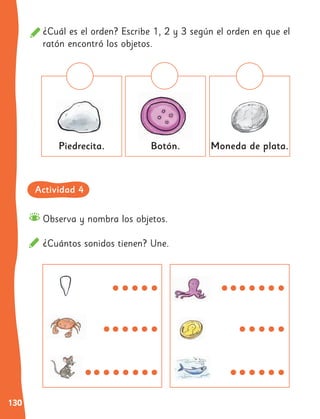 130
Observa y nombra los objetos.
¿Cuántos sonidos tienen? Une.
¿Cuál es el orden? Escribe 1, 2 y 3 según el orden en que el
ratón encontró los objetos.
Piedrecita. Botón. Moneda de plata.
Actividad 4
 