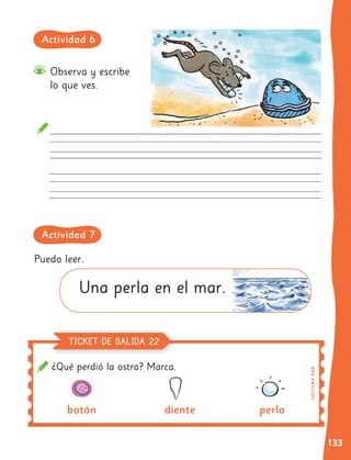 133
¿Qué perdió la ostra? Marca.
Observa y escribe
lo que ves.
Puedo leer.
Una perla en el mar.
botón diente perla
L
E
C
TU
RA
OA
8
TICKET DE SALIDA 22
Actividad 6
Actividad 7
 