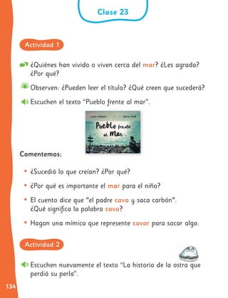 134
Clase 23
¿Quiénes han vivido o viven cerca del mar? ¿Les agrada?
¿Por qué?
Observen: ¿Pueden leer el título? ¿Qué creen que sucederá?
Escuchen el texto “Pueblo frente al mar”.
Comentemos:
• ¿Sucedió lo que creían? ¿Por qué?
• ¿Por qué es importante el mar para el niño?
• El cuento dice que "el padre cava y saca carbón".
¿Qué significa la palabra cava?
• Hagan una mímica que represente cavar para sacar algo.
Escuchen nuevamente el texto “La historia de la ostra que
perdió su perla”.
Actividad 1
Actividad 2
 