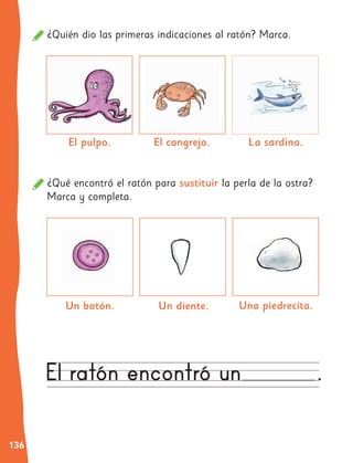 136
¿Quién dio las primeras indicaciones al ratón? Marca.
¿Qué encontró el ratón para sustituir la perla de la ostra?
Marca y completa.
El pulpo.
Una piedrecita.
El cangrejo.
Un botón.
La sardina.
Un diente.
 