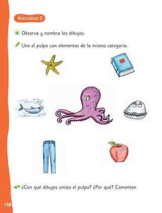 138
Observa y nombra los dibujos.
Une el pulpo con elementos de la misma categoría.
¿Con qué dibujos uniste el pulpo? ¿Por qué? Comenten.
Actividad 5
 
