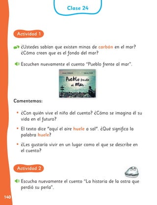 140
Clase 24
¿Ustedes sabían que existen minas de carbón en el mar?
¿Cómo creen que es el fondo del mar?
Escuchen nuevamente el cuento “Pueblo frente al mar”.
Comentemos:
• ¿Con quién vive el niño del cuento? ¿Cómo se imagina él su
vida en el futuro?
• El texto dice "aquí el aire huele a sal". ¿Qué significa la
palabra huele?
• ¿Les gustaría vivir en un lugar como el que se describe en
el cuento?
Escucha nuevamente el cuento “La historia de la ostra que
perdió su perla”.
Actividad 1
Actividad 2
 