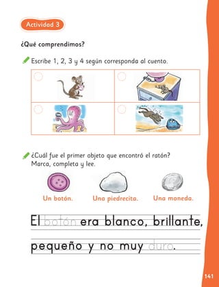 141
¿Qué comprendimos?
Escribe 1, 2, 3 y 4 según corresponda al cuento.
¿Cuál fue el primer objeto que encontró el ratón?
Marca, completa y lee.
Una moneda.
Un botón. Una piedrecita.
Actividad 3
 