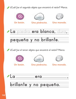 142
¿Cuál fue el segundo objeto que encontró el ratón? Marca.
¿Cuál fue el tercer objeto que encontró el ratón? Marca.
Una moneda.
Una moneda.
Un botón.
Un botón.
Una piedrecita.
Una piedrecita.
 