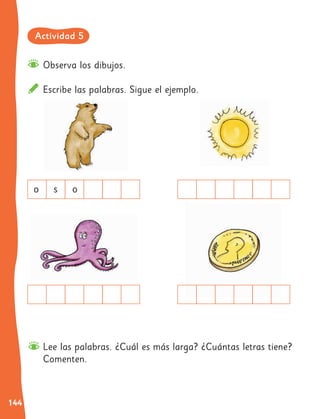 144
Observa los dibujos.
Escribe las palabras. Sigue el ejemplo.
Lee las palabras. ¿Cuál es más larga? ¿Cuántas letras tiene?
Comenten.
o s o
Actividad 5
 