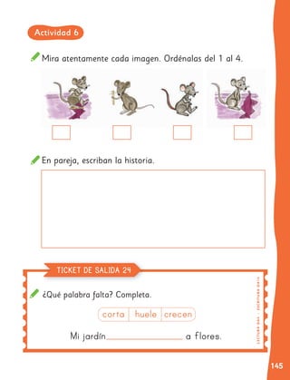 145
¿Qué palabra falta? Completa.
Mira atentamente cada imagen. Ordénalas del 1 al 4.
En pareja, escriban la historia.
Mi jardín a flores.
corta huele crecen
LE
C
TU
R
A
OA
4
|
ES
C
R
I
TU
R
A
O
A1
4
TICKET DE SALIDA 24
Actividad 6
 