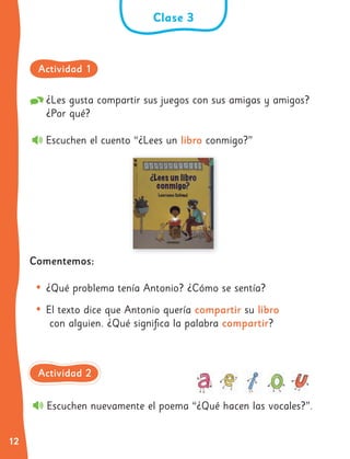 12
¿Les gusta compartir sus juegos con sus amigas y amigos?
¿Por qué?
Escuchen el cuento “¿Lees un libro conmigo?”
Comentemos:
• ¿Qué problema tenía Antonio? ¿Cómo se sentía?
• El texto dice que Antonio quería compartir su libro
con alguien. ¿Qué significa la palabra compartir?
Escuchen nuevamente el poema “¿Qué hacen las vocales?”.
Clase 3
Actividad 1
Actividad 2
 