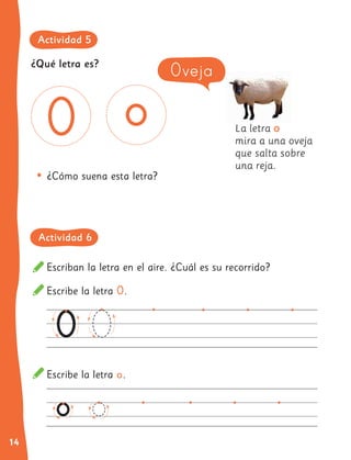 14
Escriban la letra en el aire. ¿Cuál es su recorrido?
Escribe la letra O.
Escribe la letra o.
La letra o
mira a una oveja
que salta sobre
una reja.
•	¿Cómo suena esta letra?
Oveja
¿Qué letra es?
Actividad 5
Actividad 6
 