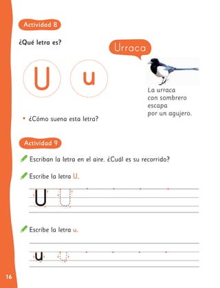 16
La urraca
con sombrero
escapa
por un agujero.
•	¿Cómo suena esta letra?
Escribe la letra U.
Escribe la letra u.
Escriban la letra en el aire. ¿Cuál es su recorrido?
Urraca
¿Qué letra es?
Actividad 8
Actividad 9
 
