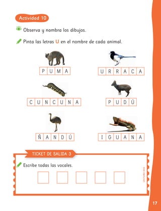 17
Escribe todas las vocales.
Observa y nombra los dibujos.
Pinta las letras U en el nombre de cada animal.
TICKET DE SALIDA
C U N C U N A
P U M A
Ñ A N D Ú I G U A N A
P U D Ú
U R R A C A
L
EC
T
UR
A
O
A
3
TICKET DE SALIDA
TICKET DE SALIDA
TICKET DE SALIDA
TICKET DE SALIDA
TICKET DE SALIDA 3
Actividad 10
 
