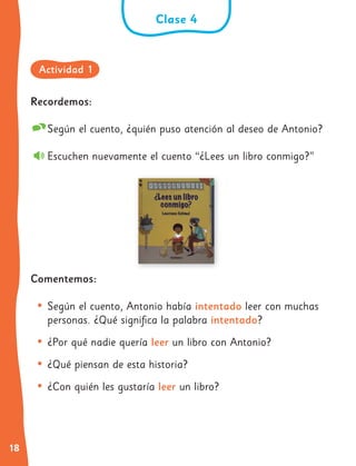 18
Recordemos:
Según el cuento, ¿quién puso atención al deseo de Antonio?
Escuchen nuevamente el cuento “¿Lees un libro conmigo?”
Comentemos:
• Según el cuento, Antonio había intentado leer con muchas
personas. ¿Qué significa la palabra intentado?
• ¿Por qué nadie quería leer un libro con Antonio?
• ¿Qué piensan de esta historia?
• ¿Con quién les gustaría leer un libro?
Clase 4
Actividad 1
 