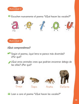 19
¿Qué comprendimos?
Según el poema, ¿qué letra te parece más divertida?
¿Por qué?
¿Qué otros animales crees que podrían encontrar debajo de
las sillas? ¿Por qué?
Escuchen nuevamente el poema "¿Qué hacen las vocales?"
Oveja Sapo Araña Elefante
Actividad 2
Actividad 3
Lean a coro el poema "¿Qué hacen las vocales?"
 