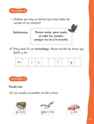 21
¡Muy bien! Es un murciélago. Ahora escribe las letras que
faltan y lee.
m r c l g
•	¿Sabías que hay un animal que tiene todas las
vocales en su nombre?
Adivinanza: Parece ratón, pero vuela,
se sabe las vocales,
aunque no va a la escuela.
Puedo leer
Las vocales se pueden escribir juntas.
piano auto
gaviota
Actividad 6
Actividad 7
 