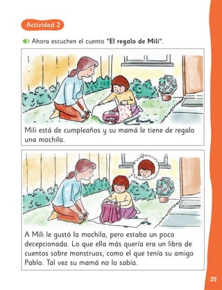 25
A Mili le gustó la mochila, pero estaba un poco
decepcionada. Lo que ella más quería era un libro de
cuentos sobre monstruos, como el que tenía su amigo
Pablo. Tal vez su mamá no lo sabía.
Ahora escuchen el cuento "El regalo de Mili".	
Mili está de cumpleaños y su mamá le tiene de regalo
una mochila.
Actividad 2
 